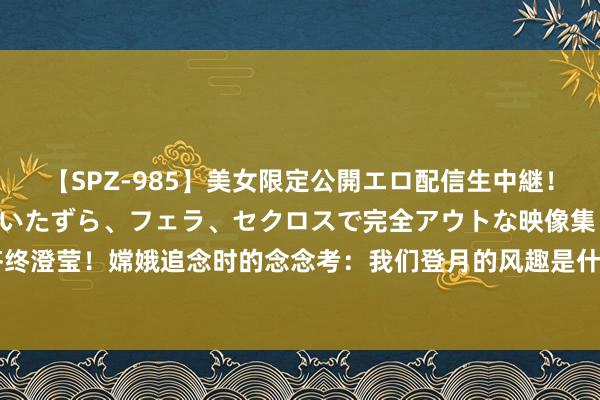 【SPZ-985】美女限定公開エロ配信生中継！素人娘、カップルたちがいたずら、フェラ、セクロスで完全アウトな映像集 中国航天吹过的牛齐终澄莹！嫦娥追念时的念念考：我们登月的风趣是什么？|天外|火星|轨谈器|载东谈主登月|月球样品