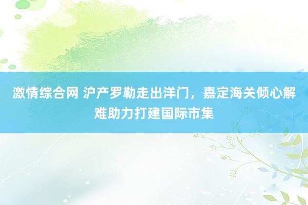 激情综合网 沪产罗勒走出洋门，嘉定海关倾心解难助力打建国际市集