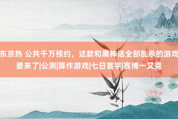 东京热 公共千万预约，这款和黑神话全部乱杀的游戏要来了|公测|算作游戏|七日寰宇|赛博一又克