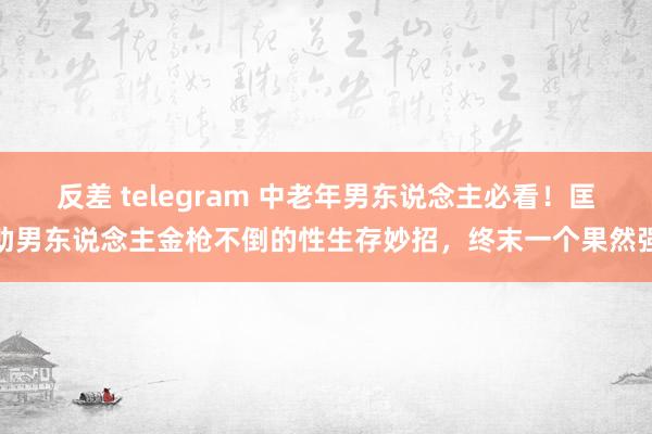 反差 telegram 中老年男东说念主必看！匡助男东说念主金枪不倒的性生存妙招，终末一个果然强