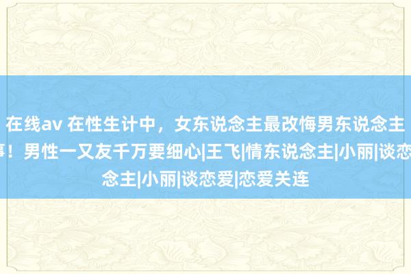 在线av 在性生计中，女东说念主最改悔男东说念主作念的6件事！男性一又友千万要细心|王飞|情东说念主|小丽|谈恋爱|恋爱关连