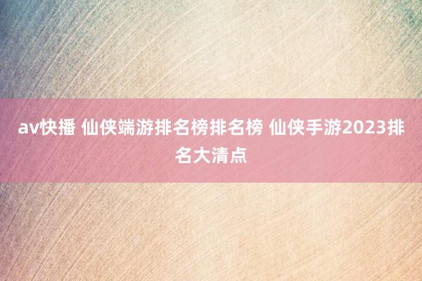 av快播 仙侠端游排名榜排名榜 仙侠手游2023排名大清点