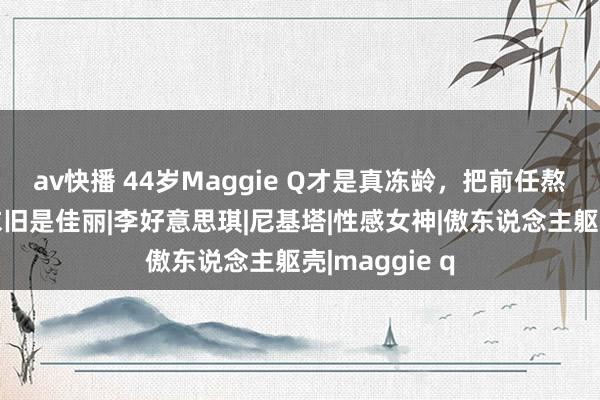 av快播 44岁Maggie Q才是真冻龄，把前任熬成大叔，她依旧是佳丽|李好意思琪|尼基塔|性感女神|傲东说念主躯壳|maggie q