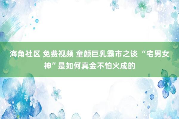 海角社区 免费视频 童颜巨乳霸市之谈 “宅男女神”是如何真金不怕火成的