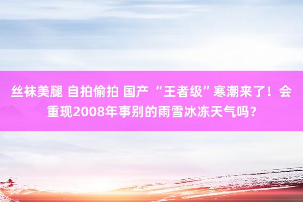 丝袜美腿 自拍偷拍 国产 “王者级”寒潮来了！会重现2008年事别的雨雪冰冻天气吗？