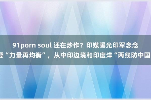 91porn soul 还在炒作？印媒曝光印军念念要“力量再均衡”，从中印边境和印度洋“两线防中国”