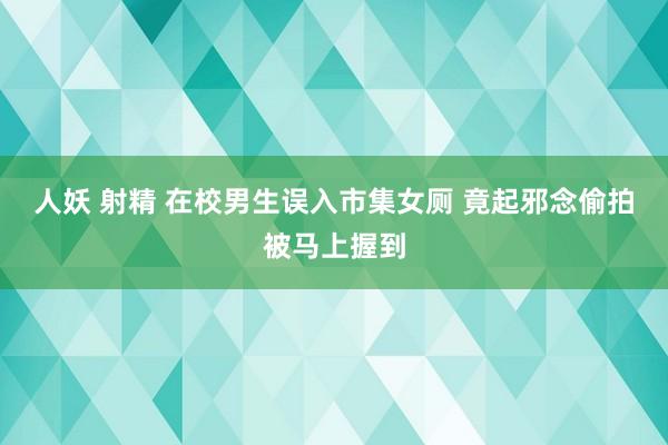 人妖 射精 在校男生误入市集女厕 竟起邪念偷拍被马上握到