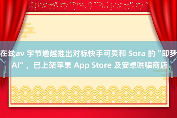 在线av 字节逾越推出对标快手可灵和 Sora 的“即梦 AI”，已上架苹果 App Store 及安卓哄骗商店