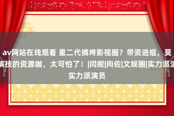 av网站在线观看 星二代搞垮影视圈？带资进组，莫得演技的资源咖，太可怕了！|闫妮|向佐|文娱圈|实力派演员