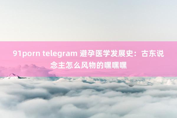 91porn telegram 避孕医学发展史：古东说念主怎么风物的嘿嘿嘿