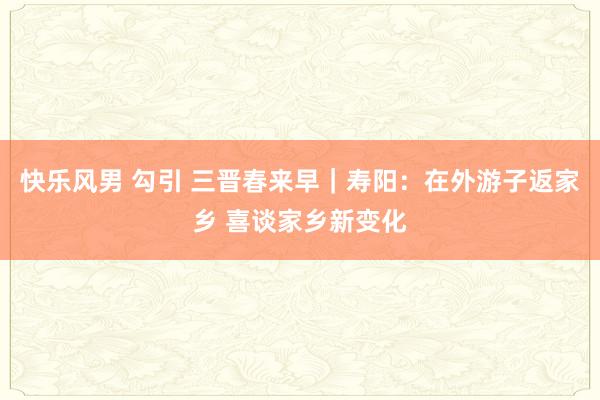 快乐风男 勾引 三晋春来早｜寿阳：在外游子返家乡 喜谈家乡新变化