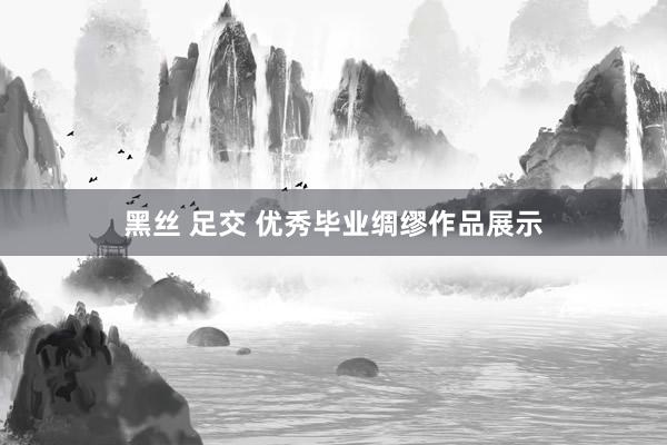 黑丝 足交 优秀毕业绸缪作品展示