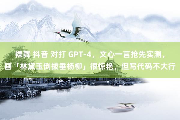 裸舞 抖音 对打 GPT-4，文心一言抢先实测，画「林黛玉倒拔垂杨柳」很惊艳，但写代码不大行