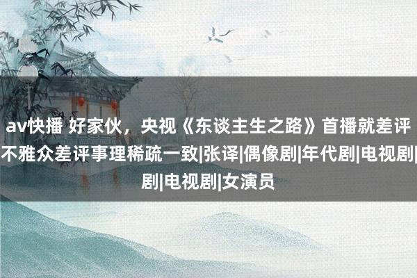 av快播 好家伙，央视《东谈主生之路》首播就差评一派，不雅众差评事理稀疏一致|张译|偶像剧|年代剧|电视剧|女演员