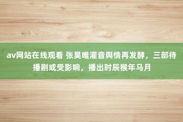 av网站在线观看 张昊唯灌音舆情再发酵，三部待播剧或受影响，播出时辰猴年马月