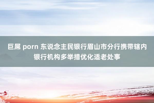 巨屌 porn 东说念主民银行眉山市分行携带辖内银行机构多举措优化适老处事