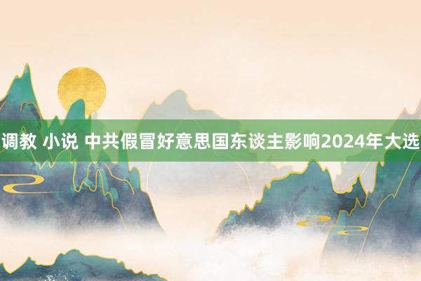 调教 小说 中共假冒好意思国东谈主影响2024年大选