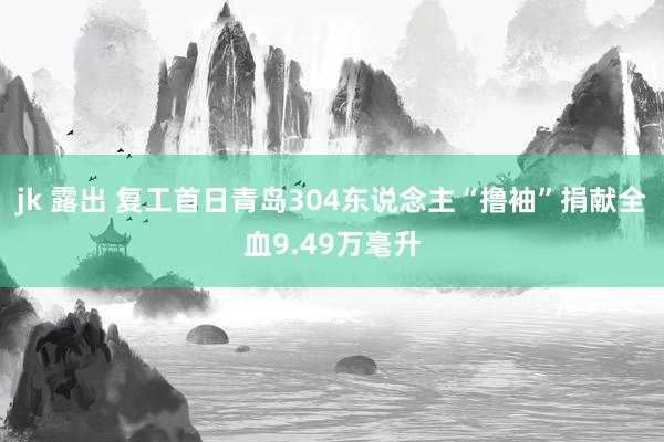 jk 露出 复工首日青岛304东说念主“撸袖”捐献全血9.49万毫升