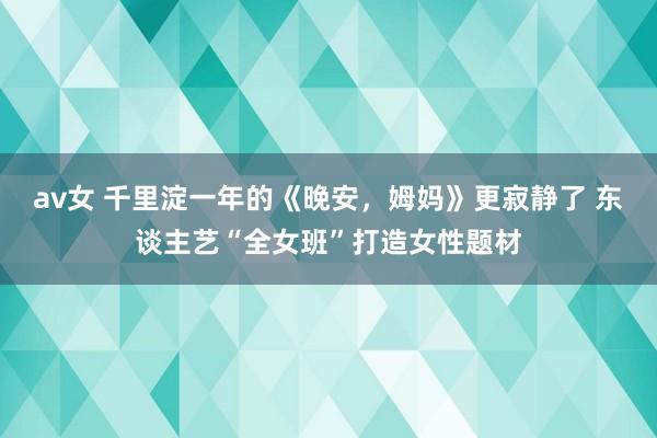 av女 千里淀一年的《晚安，姆妈》更寂静了 东谈主艺“全女班”打造女性题材