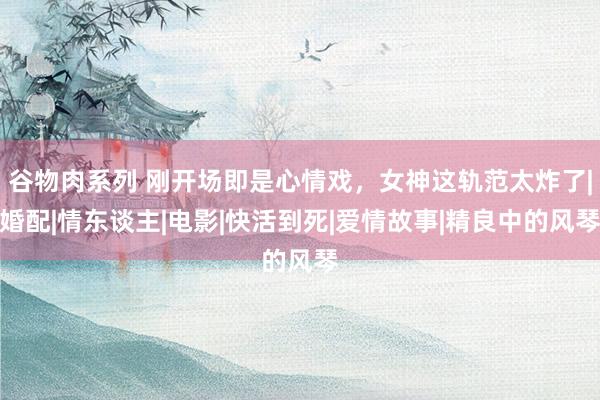 谷物肉系列 刚开场即是心情戏，女神这轨范太炸了|婚配|情东谈主|电影|快活到死|爱情故事|精良中的风琴