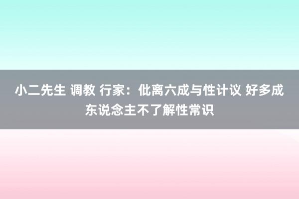 小二先生 调教 行家：仳离六成与性计议 好多成东说念主不了解性常识