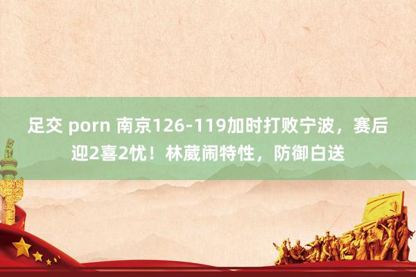 足交 porn 南京126-119加时打败宁波，赛后迎2喜2忧！林葳闹特性，防御白送