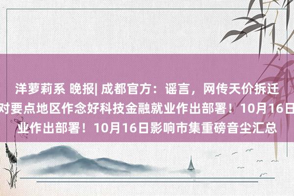 洋萝莉系 晚报| 成都官方：谣言，网传天价拆迁款乌有！央行、科技部对要点地区作念好科技金融就业作出部署！10月16日影响市集重磅音尘汇总