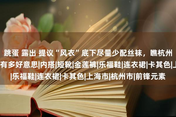 跳蛋 露出 提议“风衣”底下尽量少配丝袜，瞧杭州、上海女生这么穿是有多好意思|内搭|短靴|金莲裤|乐福鞋|连衣裙|卡其色|上海市|杭州市|前锋元素