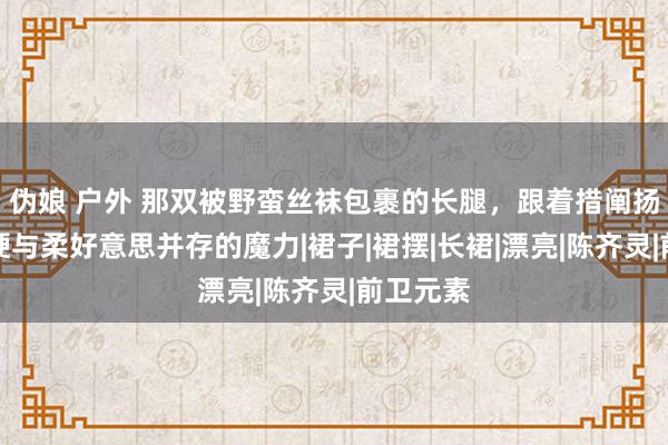 伪娘 户外 那双被野蛮丝袜包裹的长腿，跟着措阐扬现出刚硬与柔好意思并存的魔力|裙子|裙摆|长裙|漂亮|陈齐灵|前卫元素