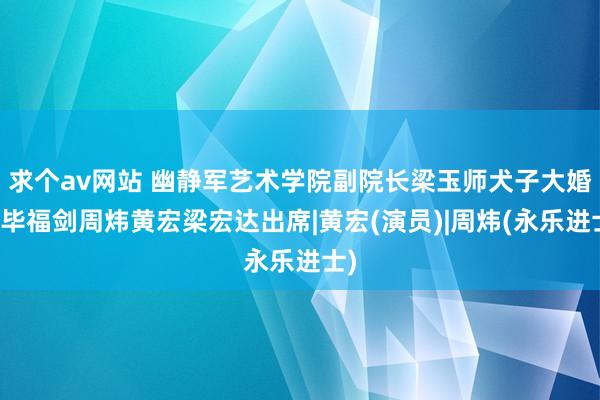 求个av网站 幽静军艺术学院副院长梁玉师犬子大婚！毕福剑周炜黄宏梁宏达出席|黄宏(演员)|周炜(永乐进士)