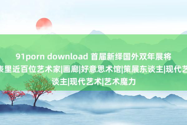 91porn download 首届新绎国外双年展将启，云集海表里近百位艺术家|画廊|好意思术馆|策展东谈主|现代艺术|艺术魔力