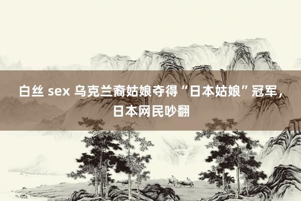 白丝 sex 乌克兰裔姑娘夺得“日本姑娘”冠军，日本网民吵翻