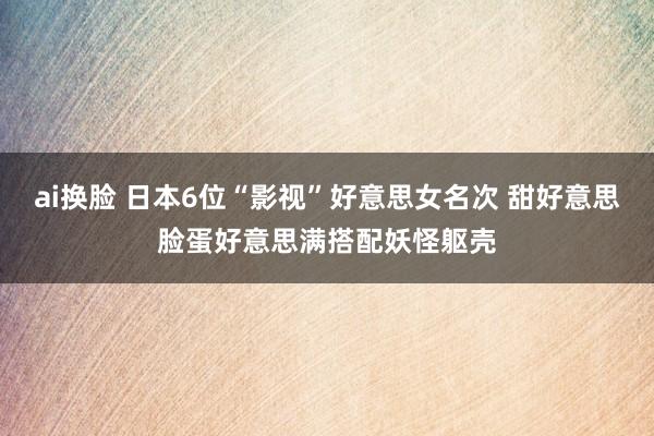 ai换脸 日本6位“影视”好意思女名次 甜好意思脸蛋好意思满搭配妖怪躯壳