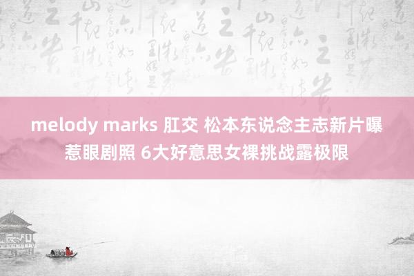 melody marks 肛交 松本东说念主志新片曝惹眼剧照 6大好意思女裸挑战露极限