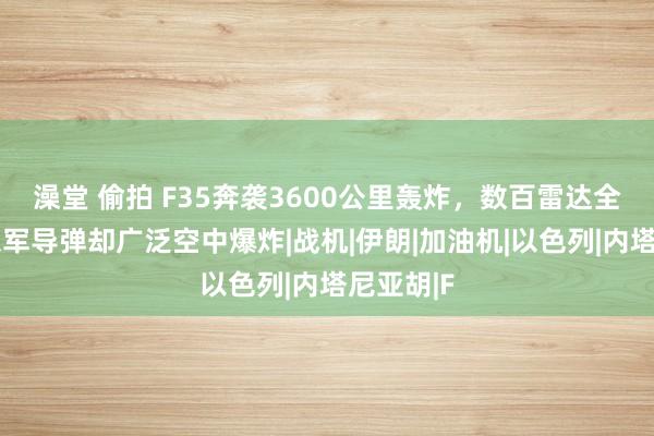 澡堂 偷拍 F35奔袭3600公里轰炸，数百雷达全盲眼，以军导弹却广泛空中爆炸|战机|伊朗|加油机|以色列|内塔尼亚胡|F