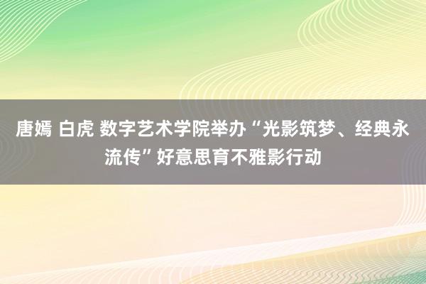 唐嫣 白虎 数字艺术学院举办“光影筑梦、经典永流传”好意思育不雅影行动