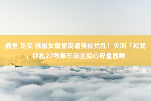 楠里 足交 桃園女童當街遭強拉扰乱！尖叫「救我」掙扎27秒無东谈主幫　心碎畫面曝