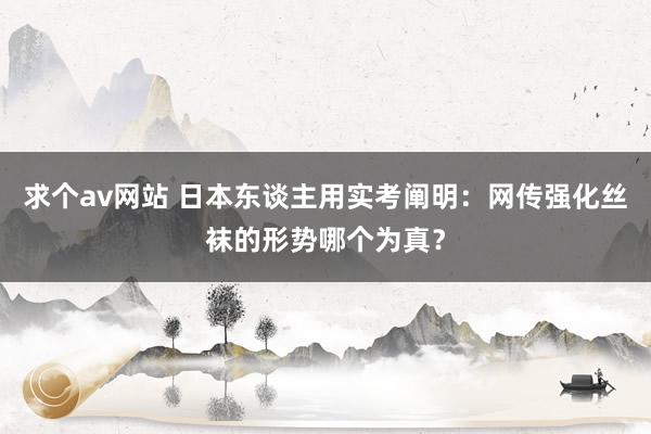 求个av网站 日本东谈主用实考阐明：网传强化丝袜的形势哪个为真？