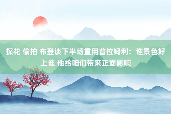 探花 偷拍 布登谈下半场重用普拉姆利：谁景色好上谁 他给咱们带来正面影响