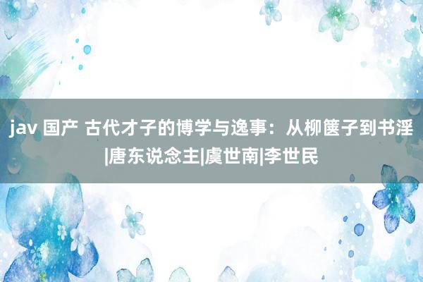 jav 国产 古代才子的博学与逸事：从柳箧子到书淫|唐东说念主|虞世南|李世民