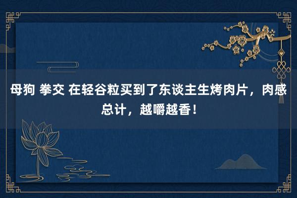 母狗 拳交 在轻谷粒买到了东谈主生烤肉片，肉感总计，越嚼越香！