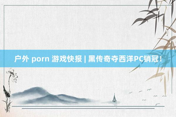 户外 porn 游戏快报 | 黑传奇夺西洋PC销冠！