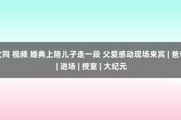 女同 视频 婚典上陪儿子走一段 父爱感动现场来宾 | 爸爸 | 进场 | 授室 | 大纪元