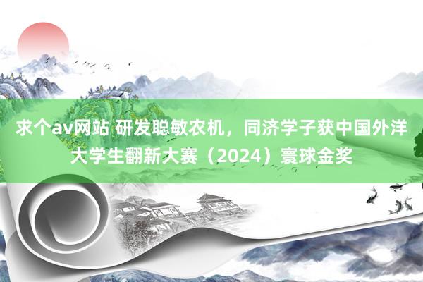 求个av网站 研发聪敏农机，同济学子获中国外洋大学生翻新大赛（2024）寰球金奖