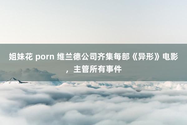 姐妹花 porn 维兰德公司齐集每部《异形》电影，主管所有事件