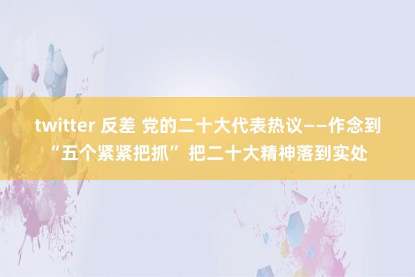 twitter 反差 党的二十大代表热议——作念到“五个紧紧把抓” 把二十大精神落到实处