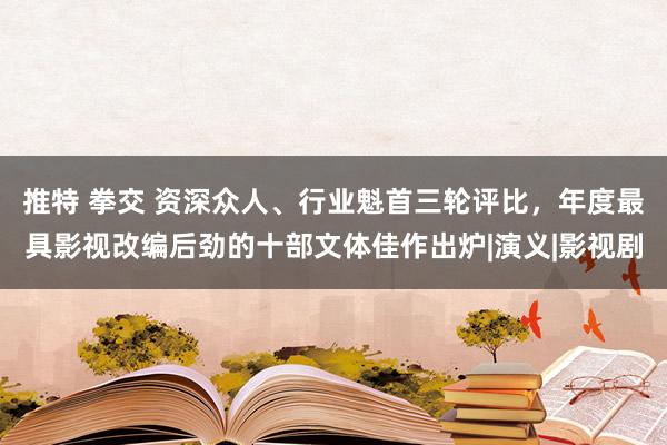 推特 拳交 资深众人、行业魁首三轮评比，年度最具影视改编后劲的十部文体佳作出炉|演义|影视剧