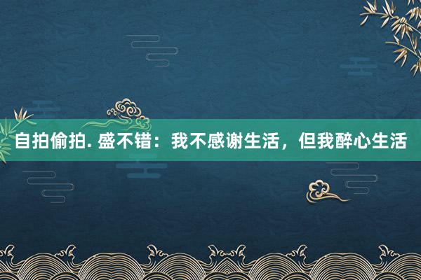 自拍偷拍. 盛不错：我不感谢生活，但我醉心生活