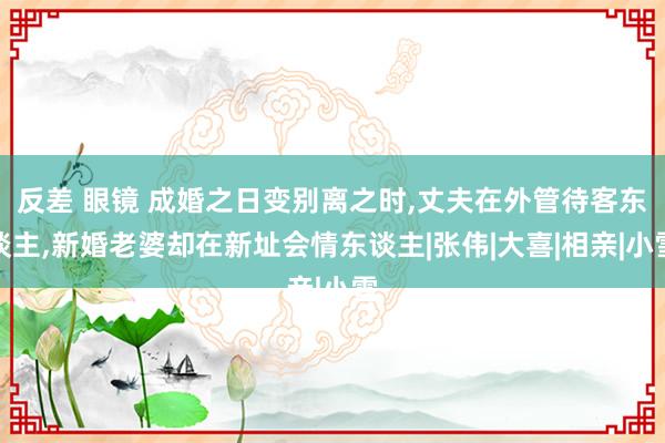 反差 眼镜 成婚之日变别离之时，丈夫在外管待客东谈主，新婚老婆却在新址会情东谈主|张伟|大喜|相亲|小雪