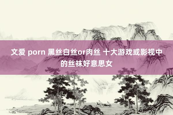 文爱 porn 黑丝白丝or肉丝 十大游戏或影视中的丝袜好意思女